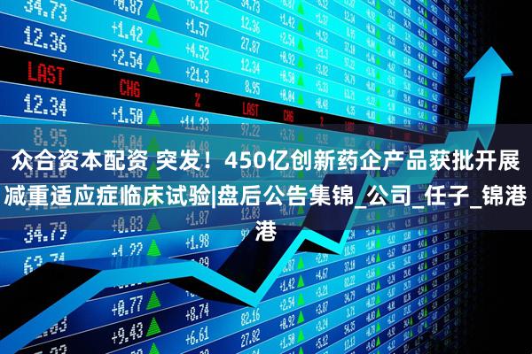 众合资本配资 突发！450亿创新药企产品获批开展减重适应症临床试验|盘后公告集锦_公司_任子_锦港