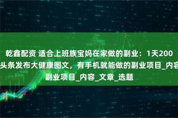 乾鑫配资 适合上班族宝妈在家做的副业：1天200-300，今日头条发布大健康图文，有手机就能做的副业项目_内容_文章_选题