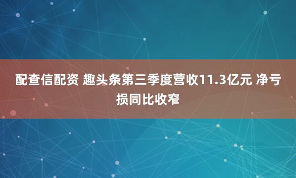 配查信配资 趣头条第三季度营收11.3亿元 净亏损同比收窄