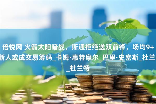 倍悦网 火箭太阳暗战，斯通拒绝送双前锋，场均9+3新人或成交易筹码_卡姆·惠特摩尔_巴里·史密斯_杜兰特