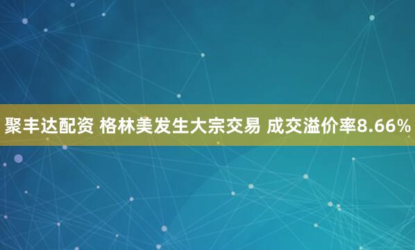 聚丰达配资 格林美发生大宗交易 成交溢价率8.66%