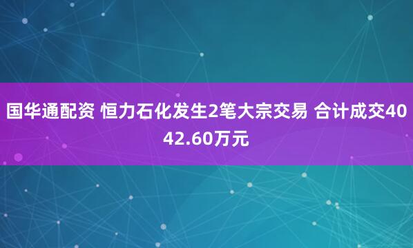 国华通配资 恒力石化发生2笔大宗交易 合计成交4042.60万元