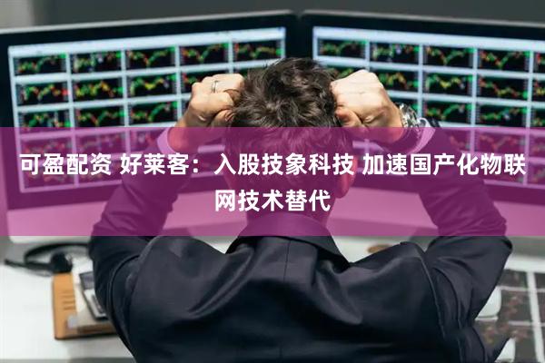 可盈配资 好莱客：入股技象科技 加速国产化物联网技术替代