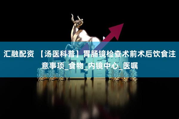 汇融配资 【汤医科普】胃肠镜检查术前术后饮食注意事项_食物_内镜中心_医嘱
