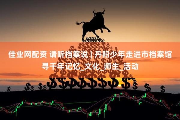 佳业网配资 请听档案说 | 丹阳少年走进市档案馆寻千年记忆_文化_师生_活动