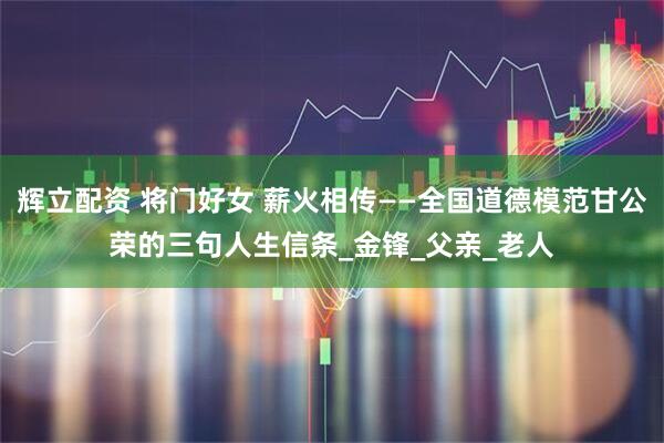 辉立配资 将门好女 薪火相传——全国道德模范甘公荣的三句人生信条_金锋_父亲_老人