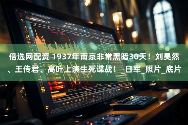 倍选网配资 1937年南京非常黑暗30天！刘昊然、王传君、高叶上演生死谍战！_日军_照片_底片