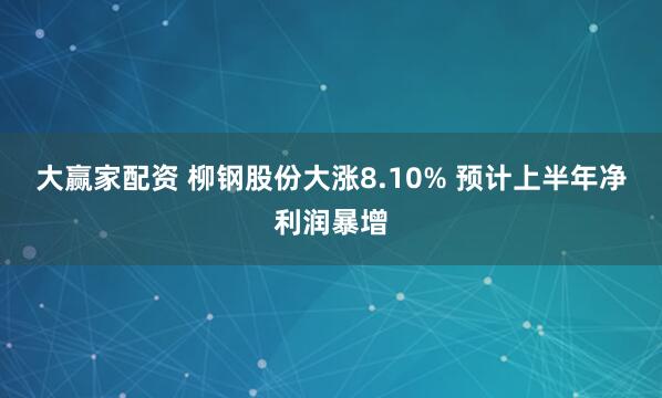 大赢家配资 柳钢股份大涨8.10% 预计上半年净利润暴增