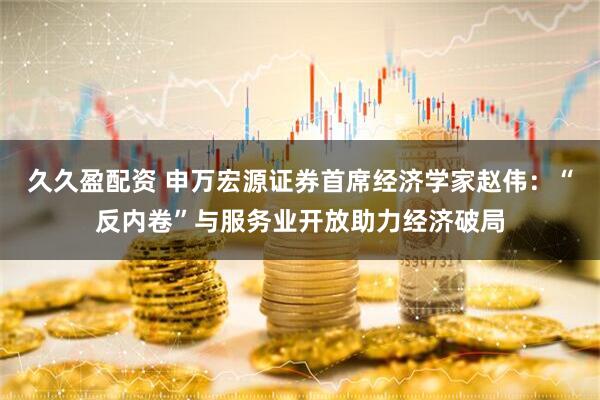 久久盈配资 申万宏源证券首席经济学家赵伟：“反内卷”与服务业开放助力经济破局
