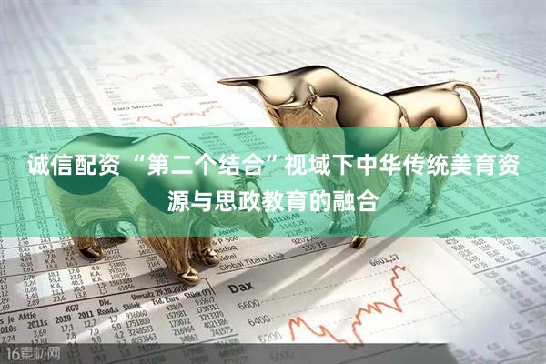 诚信配资 “第二个结合”视域下中华传统美育资源与思政教育的融合
