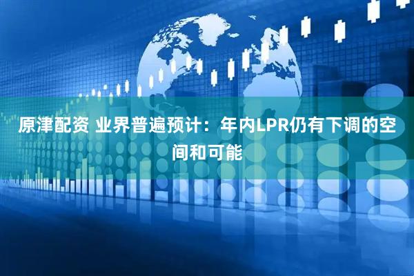 原津配资 业界普遍预计：年内LPR仍有下调的空间和可能