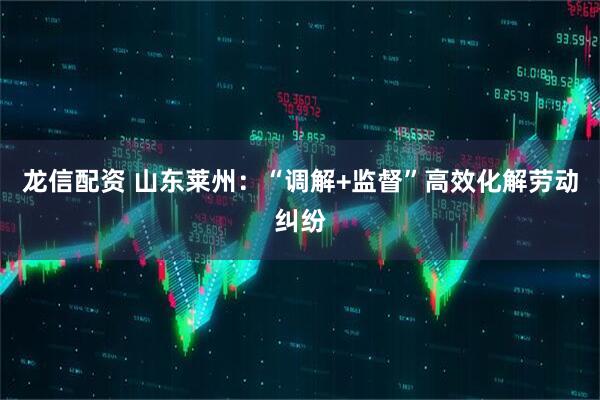 龙信配资 山东莱州：“调解+监督”高效化解劳动纠纷