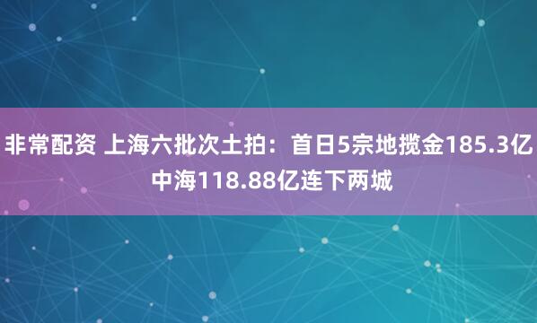 非常配资 上海六批次土拍：首日5宗地揽金185.3亿 中海118.88亿连下两城