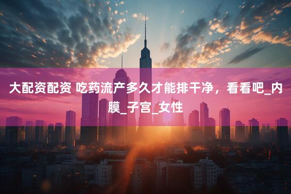 大配资配资 吃药流产多久才能排干净，看看吧_内膜_子宫_女性