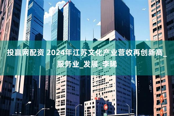 投赢网配资 2024年江苏文化产业营收再创新高_服务业_发展_李晞