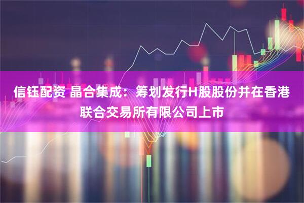 信钰配资 晶合集成：筹划发行H股股份并在香港联合交易所有限公司上市
