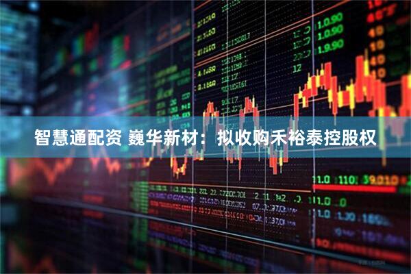智慧通配资 巍华新材：拟收购禾裕泰控股权