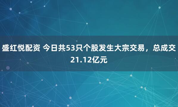 盛红悦配资 今日共53只个股发生大宗交易，总成交21.12亿元
