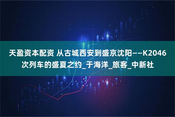 天盈资本配资 从古城西安到盛京沈阳——K2046次列车的盛夏之约_于海洋_旅客_中新社