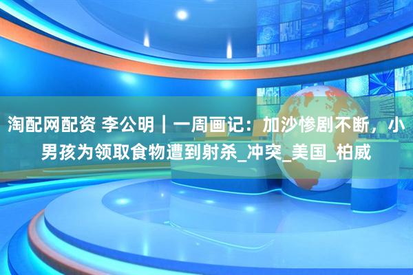 淘配网配资 李公明︱一周画记：加沙惨剧不断，小男孩为领取食物遭到射杀_冲突_美国_柏威