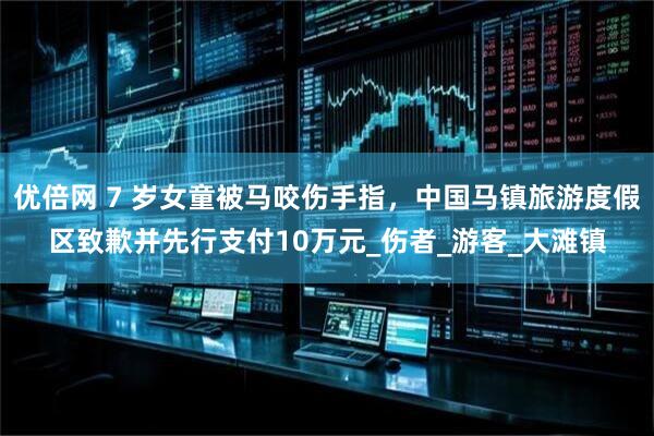 优倍网 7 岁女童被马咬伤手指，中国马镇旅游度假区致歉并先行支付10万元_伤者_游客_大滩镇