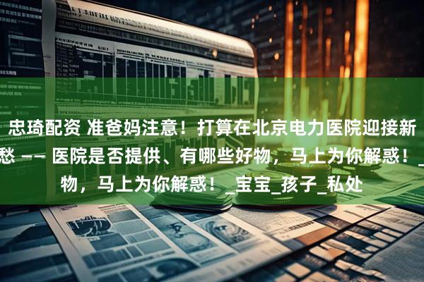忠琦配资 准爸妈注意！打算在北京电力医院迎接新生命，待产包别愁 —— 医院是否提供、有哪些好物，马上为你解惑！_宝宝_孩子_私处