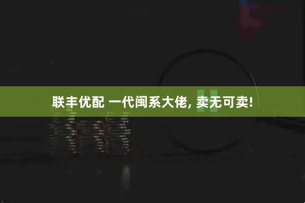 联丰优配 一代闽系大佬, 卖无可卖!